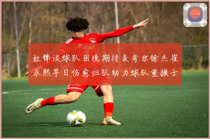 杜锋谈球队困境期待麦考尔徐杰崔永熙早日伤愈归队助力球队重振士气