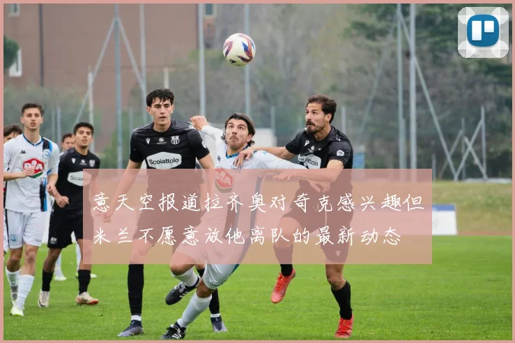 意天空报道拉齐奥对奇克感兴趣但米兰不愿意放他离队的最新动态