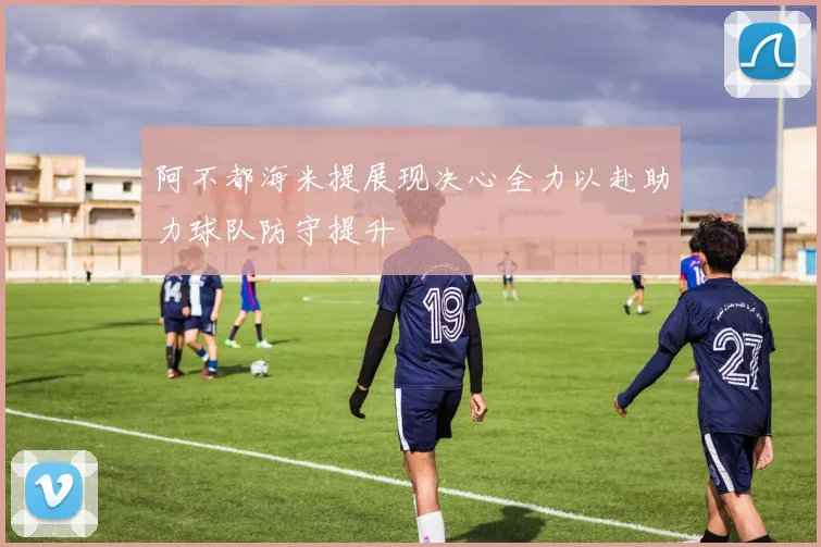 阿不都海米提展现决心全力以赴助力球队防守提升