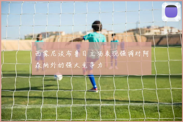 西蒙尼谈布鲁日主场表现强调对阿森纳外的强大竞争力