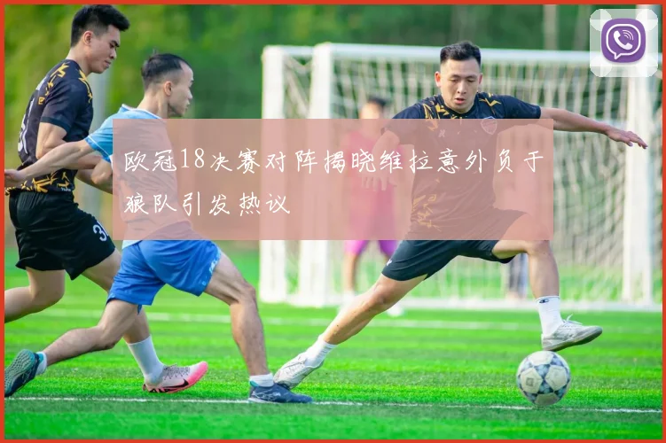 欧冠18决赛对阵揭晓维拉意外负于狼队引发热议
