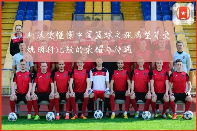 科沃德憧憬中国篮球之旅渴望享受姚明科比般的荣耀与待遇
