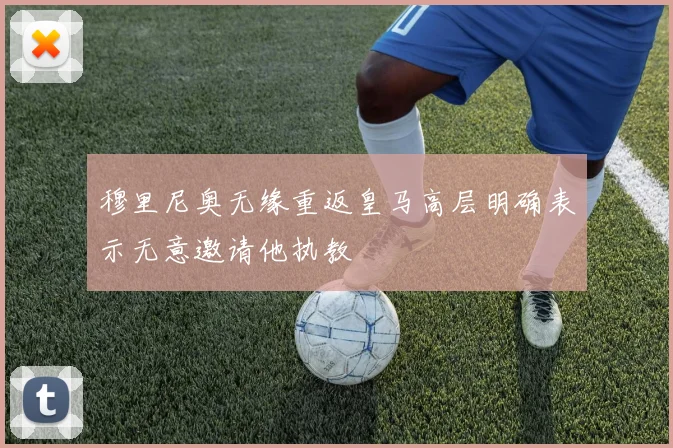 穆里尼奥无缘重返皇马高层明确表示无意邀请他执教