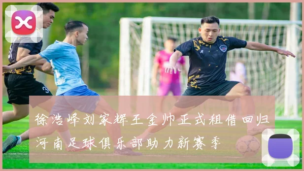 徐浩峰刘家辉王金帅正式租借回归河南足球俱乐部助力新赛季