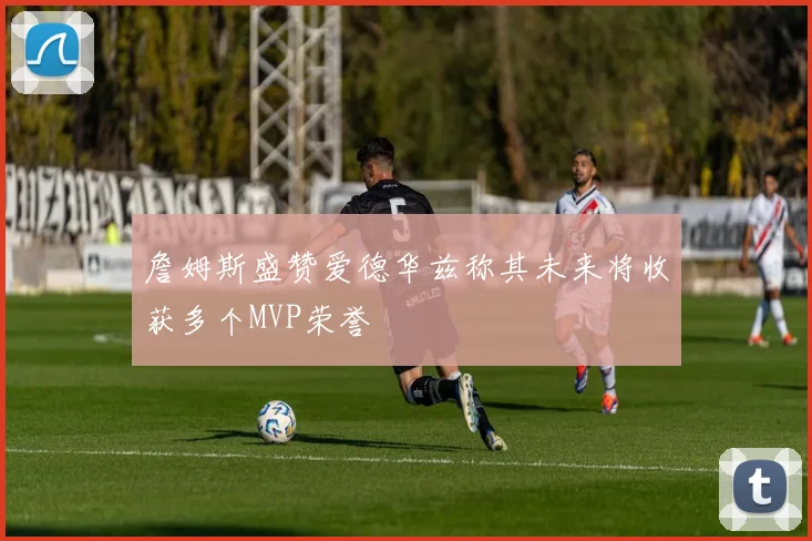 詹姆斯盛赞爱德华兹称其未来将收获多个MVP荣誉