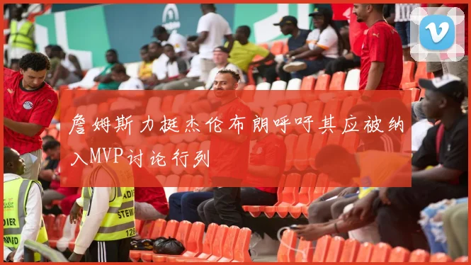 詹姆斯力挺杰伦布朗呼吁其应被纳入MVP讨论行列