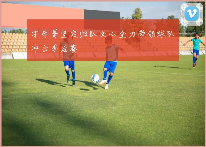字母哥坚定归队决心全力带领球队冲击季后赛