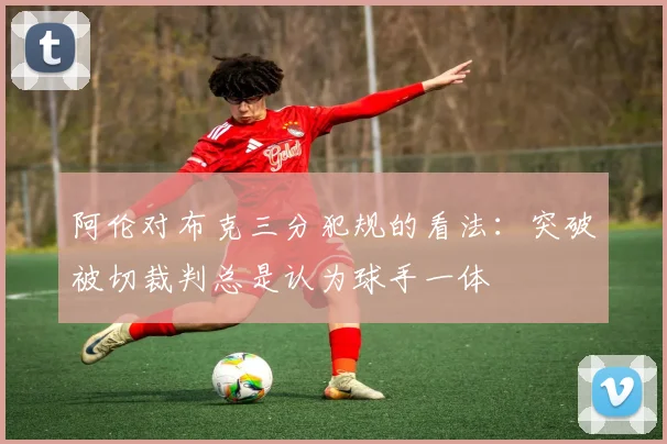 阿伦对布克三分犯规的看法：突破被切裁判总是认为球手一体