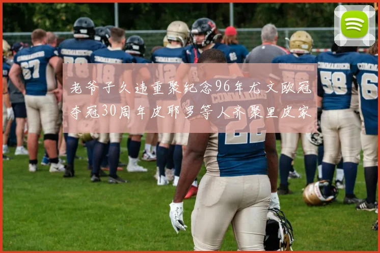 老爷子久违重聚纪念96年尤文欧冠夺冠30周年皮耶罗等人齐聚里皮家