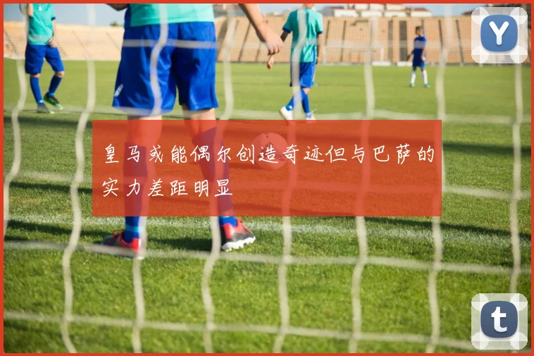 皇马或能偶尔创造奇迹但与巴萨的实力差距明显