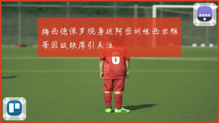 梅西德保罗现身迈阿密训练西尔维蒂因故缺席引关注