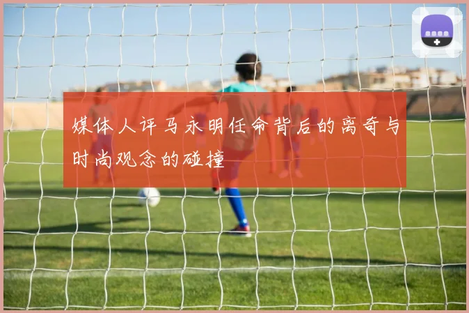 媒体人评马永明任命背后的离奇与时尚观念的碰撞