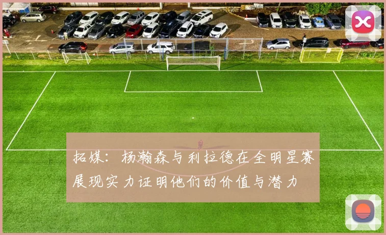 拓媒：杨瀚森与利拉德在全明星赛展现实力证明他们的价值与潜力