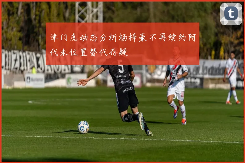 津门虎动态分析杨梓豪不再续约阿代米位置替代存疑