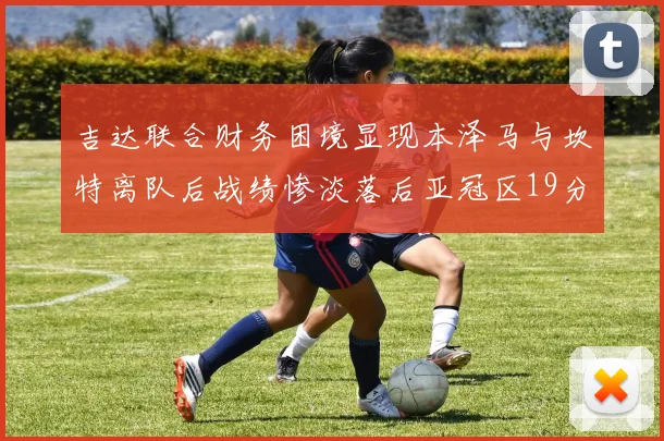 吉达联合财务困境显现本泽马与坎特离队后战绩惨淡落后亚冠区19分
