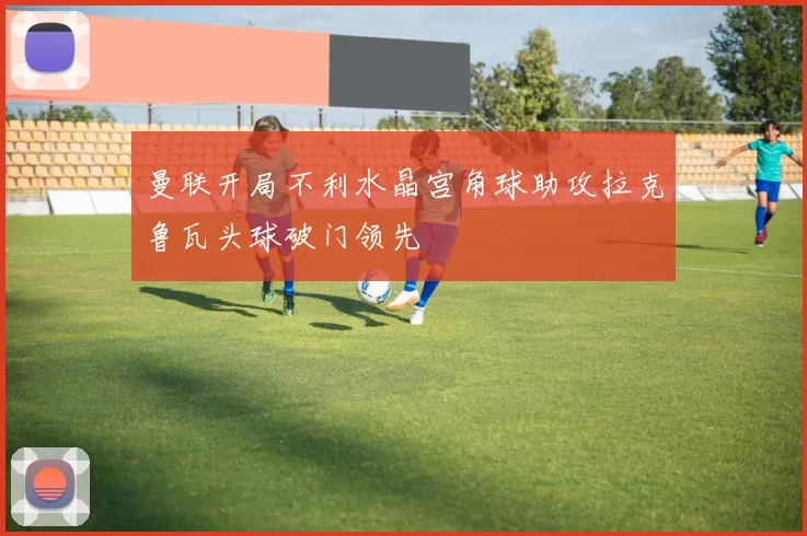 曼联开局不利水晶宫角球助攻拉克鲁瓦头球破门领先