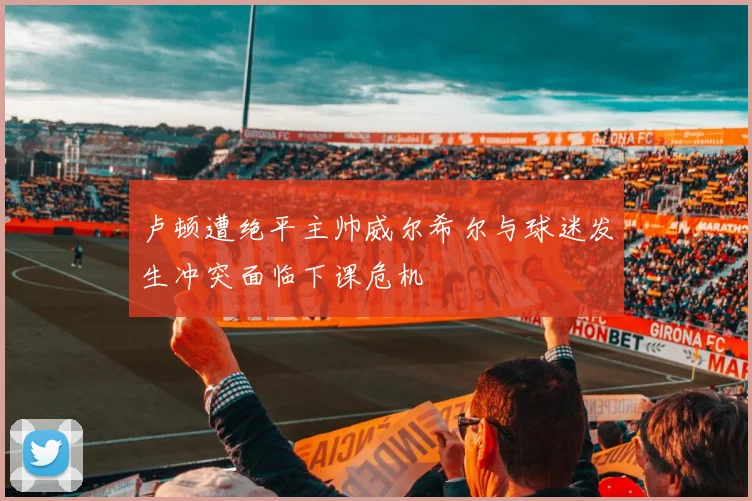 卢顿遭绝平主帅威尔希尔与球迷发生冲突面临下课危机