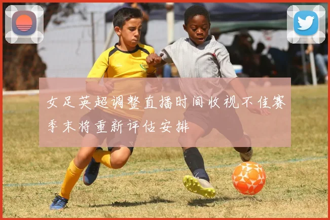 女足英超调整直播时间收视不佳赛季末将重新评估安排