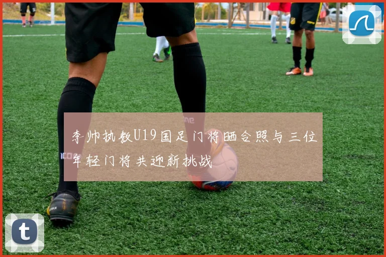 李帅执教U19国足门将晒合照与三位年轻门将共迎新挑战