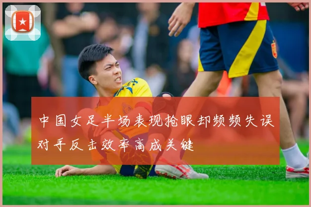 中国女足半场表现抢眼却频频失误对手反击效率高成关键