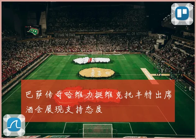 巴萨传奇哈维力挺维克托丰特出席酒会展现支持态度