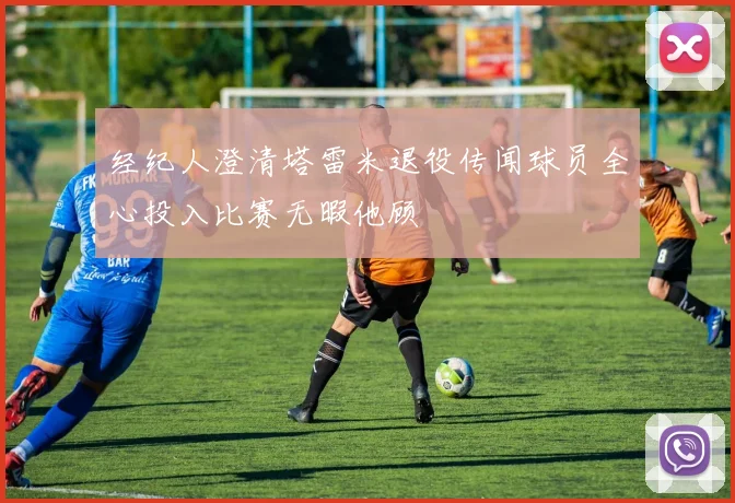 经纪人澄清塔雷米退役传闻球员全心投入比赛无暇他顾