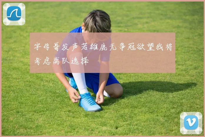 字母哥发声若雄鹿无争冠欲望我将考虑离队选择